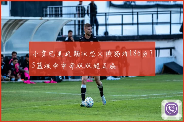 小贾巴里近期状态火热场均186分75篮板命中率双双超五成