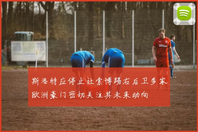 斯洛特应停止让索博踢右后卫多家欧洲豪门密切关注其未来动向