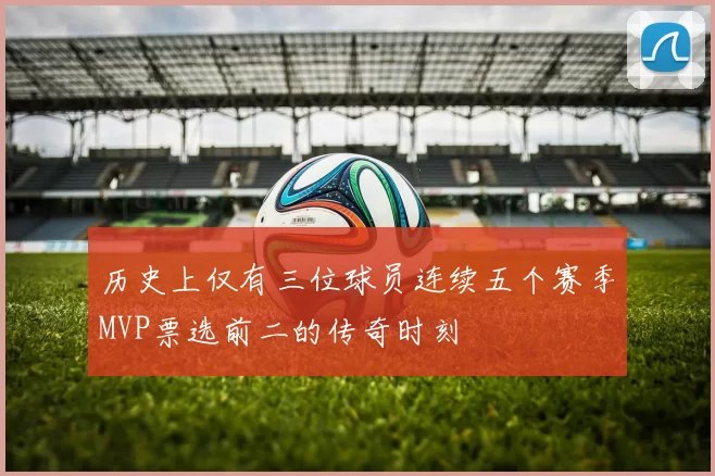 历史上仅有三位球员连续五个赛季MVP票选前二的传奇时刻