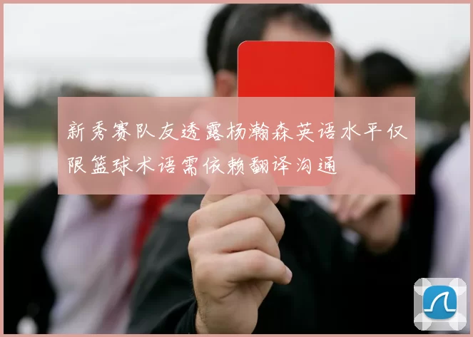 新秀赛队友透露杨瀚森英语水平仅限篮球术语需依赖翻译沟通