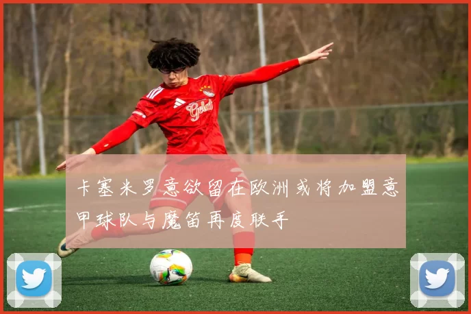 卡塞米罗意欲留在欧洲或将加盟意甲球队与魔笛再度联手