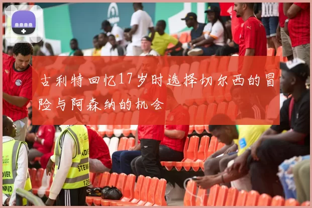 古利特回忆17岁时选择切尔西的冒险与阿森纳的机会