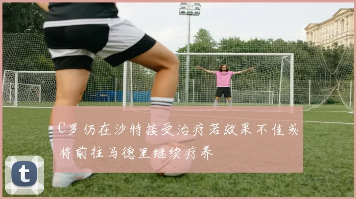 C罗仍在沙特接受治疗若效果不佳或将前往马德里继续疗养
