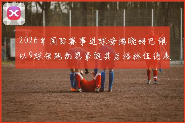 2026年国际赛事进球榜揭晓姆巴佩以9球领跑凯恩紧随其后格林伍德表现出色