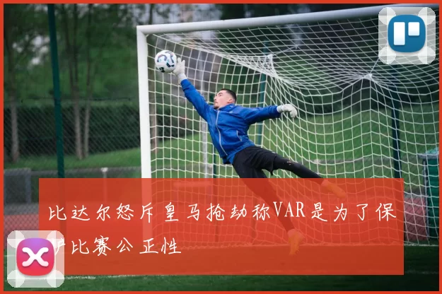 比达尔怒斥皇马抢劫称VAR是为了保护比赛公正性