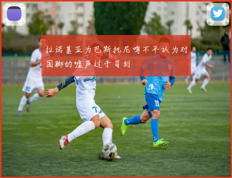 拉诺基亚为巴斯托尼鸣不平认为对国脚的嘘声过于苛刻