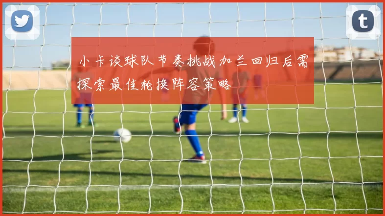小卡谈球队节奏挑战加兰回归后需探索最佳轮换阵容策略
