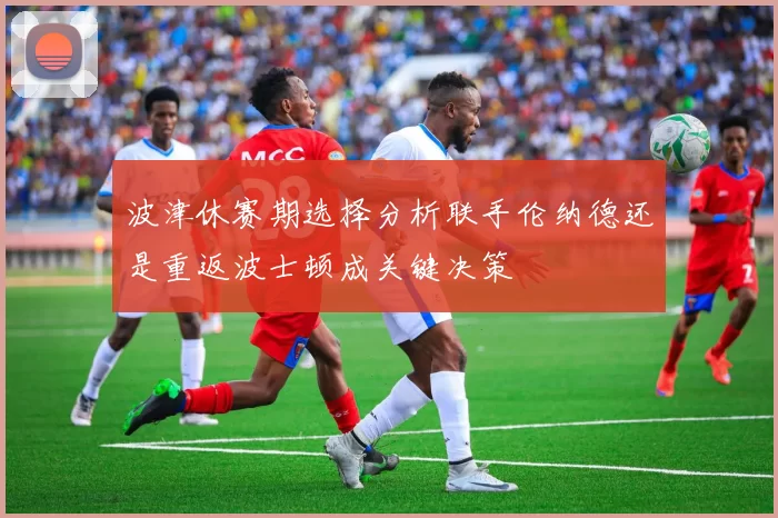波津休赛期选择分析联手伦纳德还是重返波士顿成关键决策