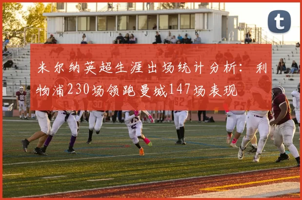 米尔纳英超生涯出场统计分析：利物浦230场领跑曼城147场表现