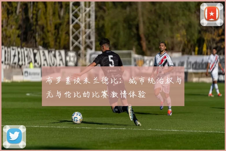 布罗基谈米兰德比：城市统治权与无与伦比的比赛激情体验