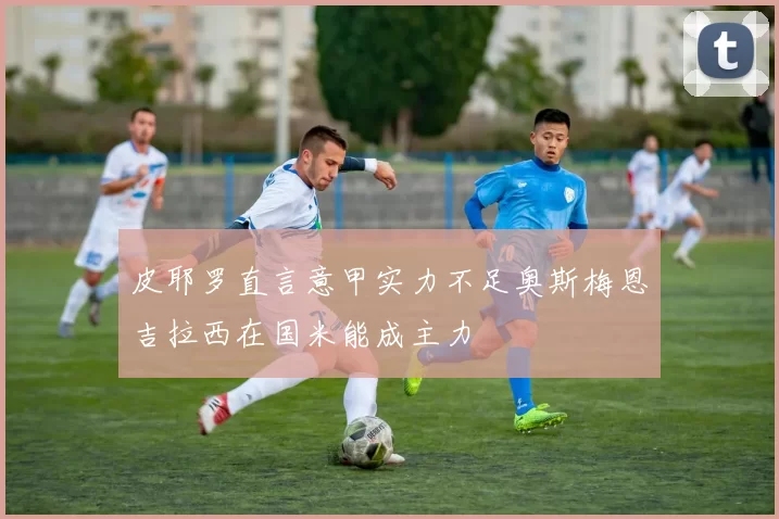 皮耶罗直言意甲实力不足奥斯梅恩吉拉西在国米能成主力
