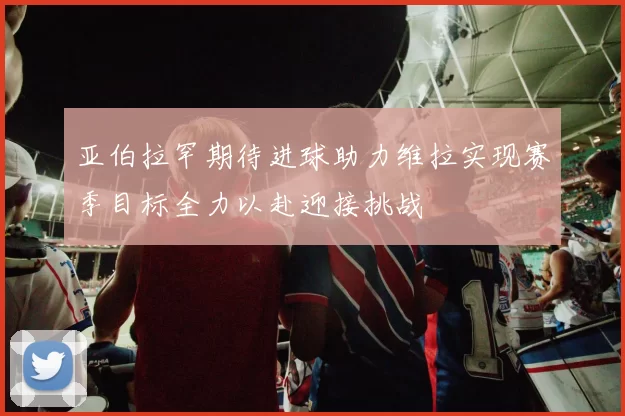 亚伯拉罕期待进球助力维拉实现赛季目标全力以赴迎接挑战