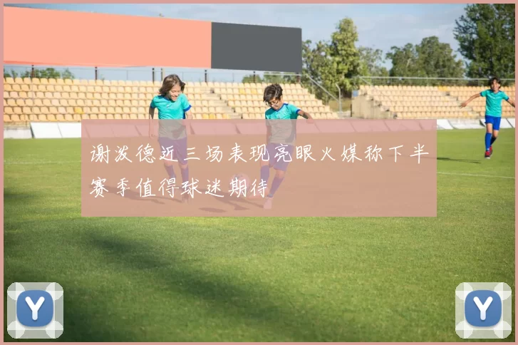 谢泼德近三场表现亮眼火媒称下半赛季值得球迷期待