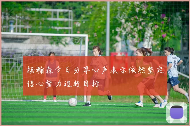 杨瀚森今日分享心声表示依然坚定信心努力追赶目标