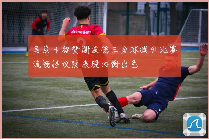 乌度卡称赞谢泼德三分球提升比赛流畅性攻防表现均衡出色