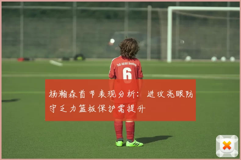 杨瀚森首节表现分析：进攻亮眼防守乏力篮板保护需提升