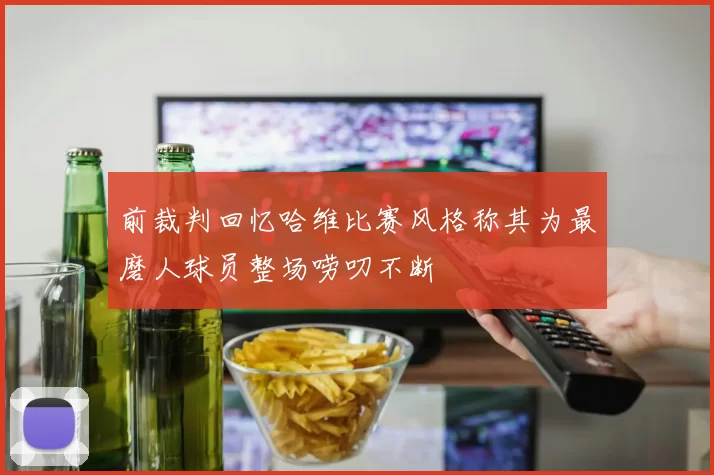 前裁判回忆哈维比赛风格称其为最磨人球员整场唠叨不断