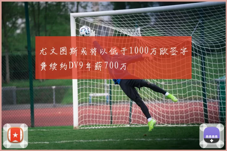 尤文图斯或将以低于1000万欧签字费续约DV9年薪700万