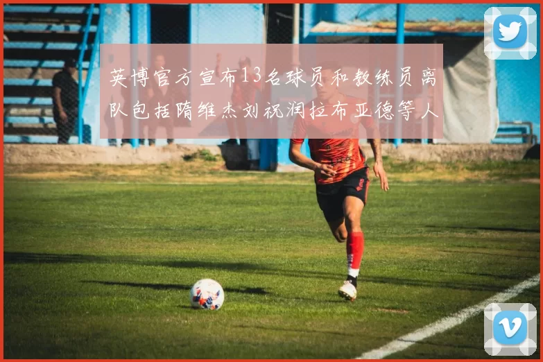 英博官方宣布13名球员和教练员离队包括隋维杰刘祝润拉布亚德等人