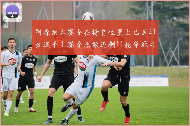 阿森纳本赛季在榜首位置上已丢21分追平上赛季总数还剩11轮争冠之路艰难