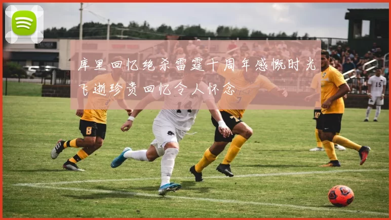 库里回忆绝杀雷霆十周年感慨时光飞逝珍贵回忆令人怀念